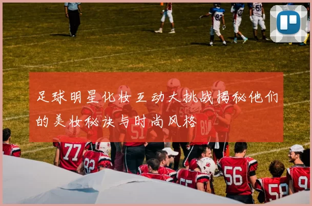 足球明星化妆互动大挑战揭秘他们的美妆秘诀与时尚风格