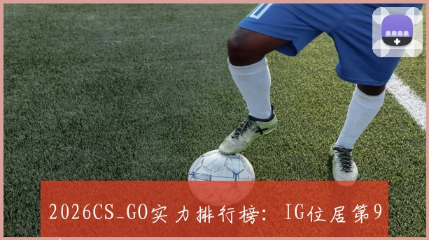 2026CS_GO实力排行榜：IG位居第9名
