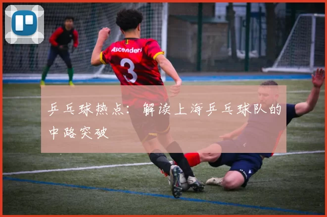 乒乓球热点：解读上海乒乓球队的中路突破