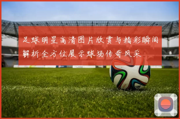 足球明星高清图片欣赏与精彩瞬间解析全方位展示球场传奇风采