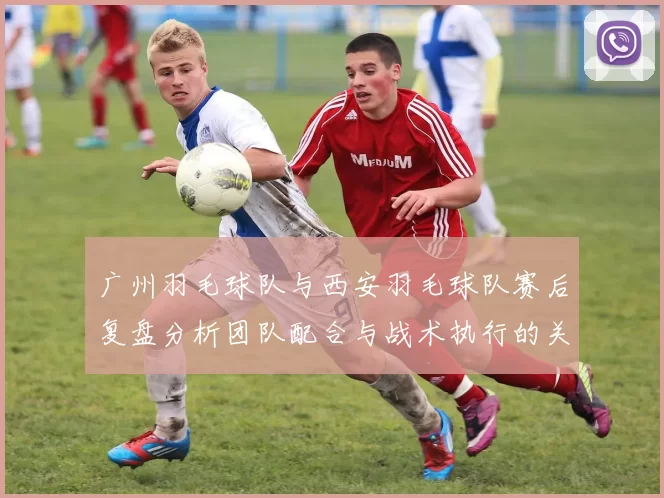 广州羽毛球队与西安羽毛球队赛后复盘分析团队配合与战术执行的关键因素