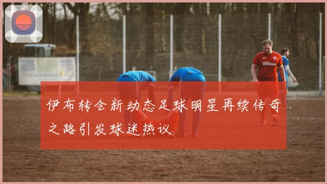 伊布转会新动态足球明星再续传奇之路引发球迷热议
